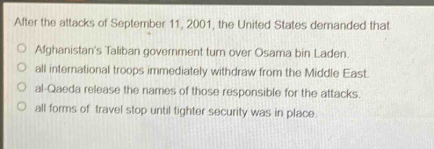 after the attacks of september 11, 2001, the united states demanded that\no afghanistans taliban government turn over osama bin laden.\no all international troops immediately withdraw from the middle east.\no al - qaeda release the names of those responsible for the attacks.\no all forms of travel stop until tighter security was in place.