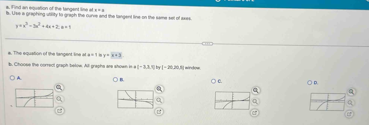a. find an equation of the tangent line at x = a\nb. use a graphing utility to graph the curve and the tangent line on the same set of axes.\ny=x³ - 3x² + 4x + 2; a = 1\na. the equation of the tangent line at a = 1 is y = x + 3.\nb. choose the correct graph below. all graphs are shown in a -3,3,1 by -20,20,5 window.