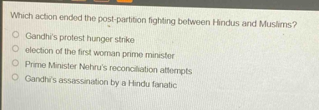 which action ended the post - partition fighting between hindus and muslims?\ngandhis protest hunger strike\nelection of the first woman prime minister\nprime minister nehrus reconciliation attempts\ngandhis assassination by a hindu fanatic