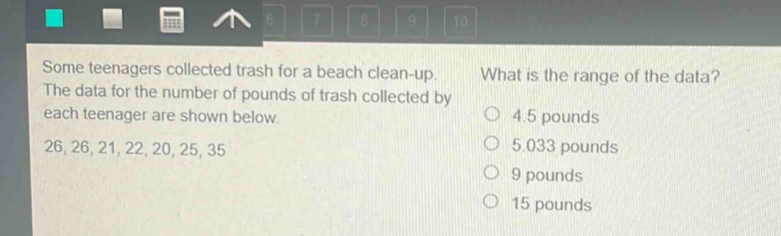some teenagers collected trash for a beach clean - up. the data for the number of pounds of trash collected by each teenager are shown below. 26, 26, 21, 22, 20, 25, 35 what is the range of the data? 4.5 pounds 5.033 pounds 9 pounds 15 pounds
