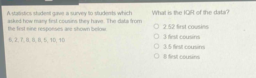 a statistics student gave a survey to students which asked how many first cousins they have. the data from the first nine responses are shown below. 6, 2, 7, 8, 8, 8, 5, 10, 10 what is the iqr of the data? 2.52 first cousins 3 first cousins 3.5 first cousins 8 first cousins