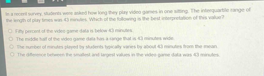 in a recent survey, students were asked how long they play video games in one sitting. the interquartile range of the length of play times was 43 minutes. which of the following is the best interpretation of this value?\nfifty percent of the video game data is below 43 minutes.\nthe middle half of the video game data has a range that is 43 minutes wide.\nthe number of minutes played by students typically varies by about 43 minutes from the mean.\nthe difference between the smallest and largest values in the video game data was 43 minutes.