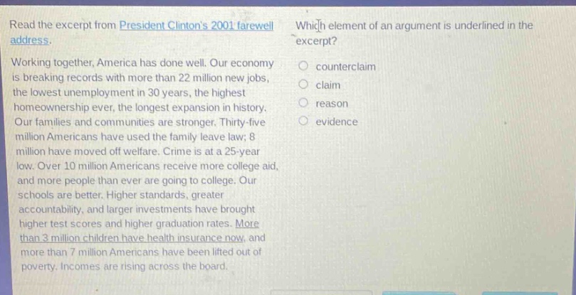 read the excerpt from president clintons 2001 farewell address. working together, america has done well. our economy is breaking records with more than 22 million new jobs, the lowest unemployment in 30 years, the highest homeownership ever, the longest expansion in history. our families and communities are stronger. thirty - five million americans have used the family leave law; 8 million have moved off welfare. crime is at a 25 - year low. over 10 million americans receive more college aid, and more people than ever are going to college. our schools are better. higher standards, greater accountability, and larger investments have brought higher test scores and higher graduation rates. more than 3 million children have health insurance now, and more than 7 million americans have been lifted out of poverty. incomes are rising across the board. which element of an argument is underlined in the excerpt? counterclaim claim reason evidence