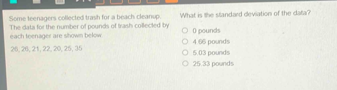 some teenagers collected trash for a beach cleanup. the data for the number of pounds of trash collected by each teenager are shown below. 26, 26, 21, 22, 20, 25, 35 what is the standard deviation of the data? 0 pounds 4.66 pounds 5.03 pounds 25.33 pounds