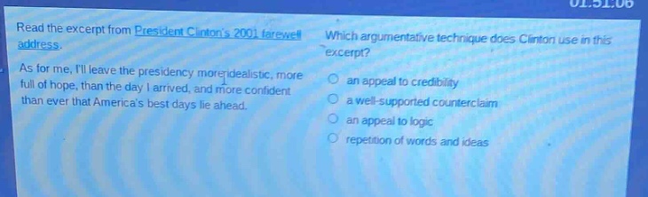 read the excerpt from president clintons 2001 farewell address. as for me, ill leave the presidency more idealistic, more full of hope, than the day i arrived, and more confident than ever that americas best days lie ahead. which argumentative technique does clinton use in this excerpt? an appeal to credibility a well - supported counterclaim an appeal to logic repetition of words and ideas