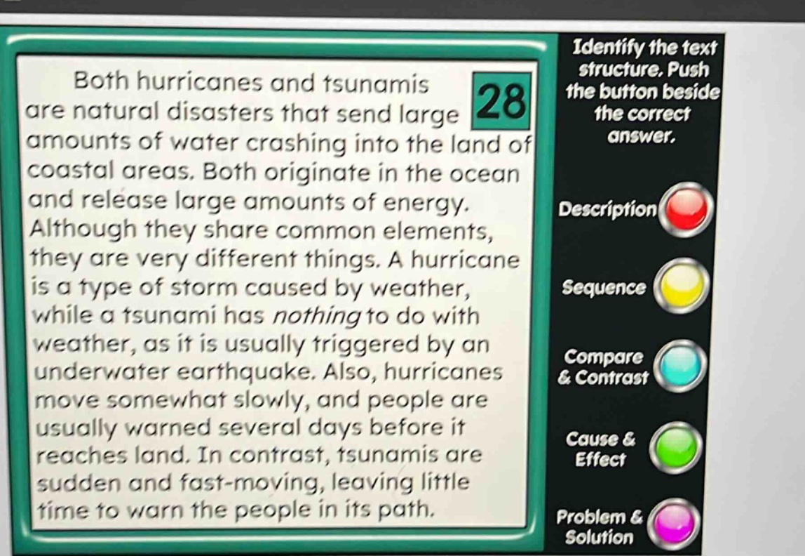 both hurricanes and tsunamis are natural disasters that send large amounts of water crashing into the land of coastal areas. both originate in the ocean and release large amounts of energy. although they share common elements, they are very different things. a hurricane is a type of storm caused by weather, while a tsunami has nothing to do with weather, as it is usually triggered by an underwater earthquake. also, hurricanes move somewhat slowly, and people are usually warned several days before it reaches land. in contrast, tsunamis are sudden and fast - moving, leaving little time to warn the people in its path. identify the text structure. push the button beside the correct answer. description sequence compare & contrast cause & effect problem & solution