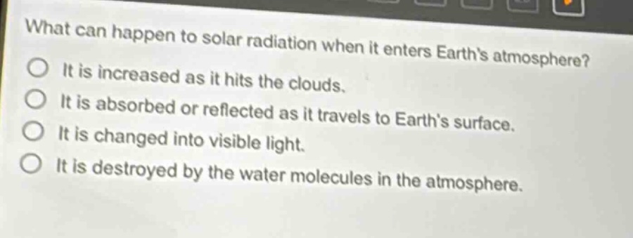 what can happen to solar radiation when it enters earths atmosphere? it is increased as it hits the clouds. it is absorbed or reflected as it travels to earths surface. it is changed into visible light. it is destroyed by the water molecules in the atmosphere.