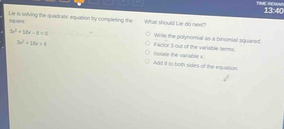 lie is solving the quadratic equation by completing the square. 3x² + 18x - 8 = 0 3x² + 18x = 8 what should lie do next? write the polynomial as a binomial squared. factor 3 out of the variable terms. isolate the variable x. add 8 to both sides of the equation.