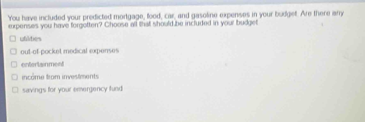 you have included your predicted mortgage, food, car, and gasoline expenses in your budget. are there any expenses you have forgotten? choose all that should be included in your budget. utilities out - of - pocket medical expenses entertainment income from investments savings for your emergency fund