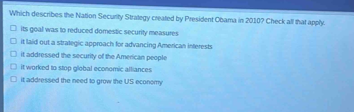 which describes the nation security strategy created by president obama in 2010? check all that apply. its goal was to reduced domestic security measures it laid out a strategic approach for advancing american interests it addressed the security of the american people it worked to stop global economic alliances it addressed the need to grow the us economy