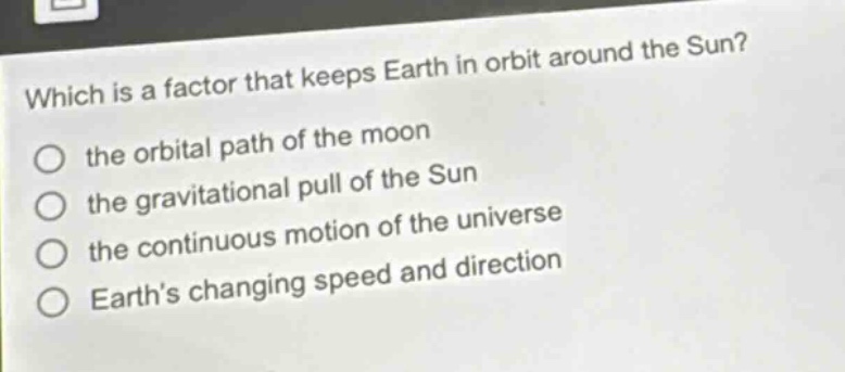 which is a factor that keeps earth in orbit around the sun? the orbital path of the moon the gravitational pull of the sun the continuous motion of the universe earth’s changing speed and direction