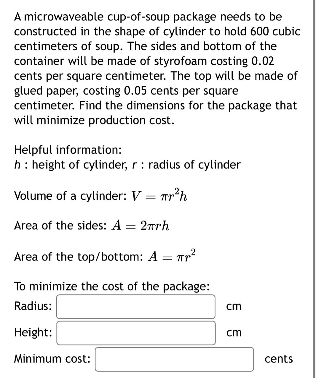a microwaveable cup - of - soup package needs to be constructed in the shape of cylinder to hold 600 cubic centimeters of soup. the sides and bottom of the container will be made of styrofoam costing 0.02 cents per square centimeter. the top will be made of glued paper, costing 0.05 cents per square centimeter. find the dimensions for the package that will minimize production cost. helpful information: h : height of cylinder, r : radius of cylinder volume of a cylinder: v = πr²h area of the sides: a = 2πrh area of the top/bottom: a = πr² to minimize the cost of the package: radius: cm height: cm minimum cost: cents