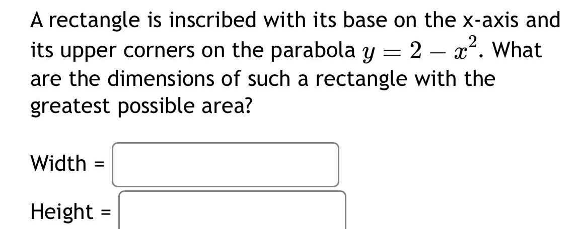 a rectangle is inscribed with its base on the x - axis and its upper corners on the parabola y = 2 - x². what are the dimensions of such a rectangle with the greatest possible area? width = height =