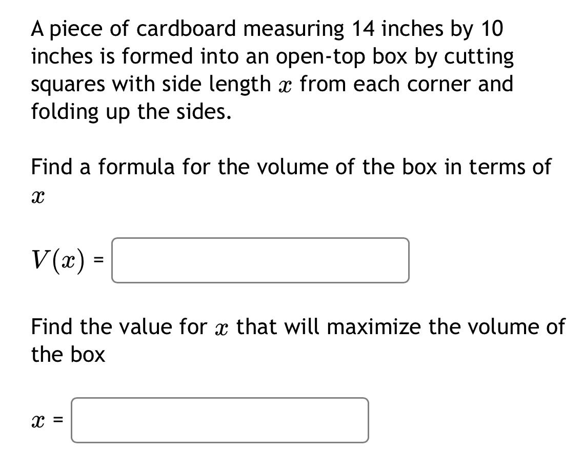 a piece of cardboard measuring 14 inches by 10 inches is formed into an open - top box by cutting squares with side length x from each corner and folding up the sides. find a formula for the volume of the box in terms of x v(x)= find the value for x that will maximize the volume of the box x=