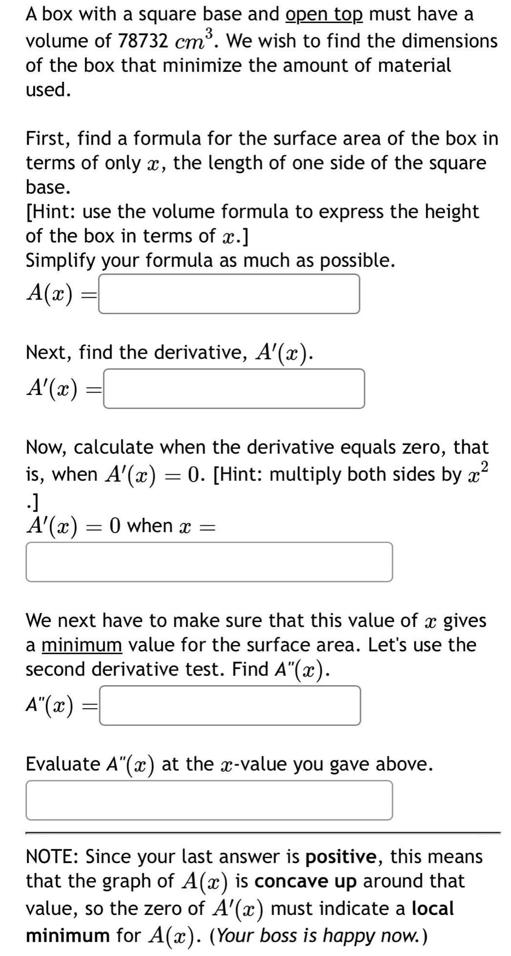 a box with a square base and open top must have a volume of 78732 cm³. we wish to find the dimensions of the box that minimize the amount of material used. first, find a formula for the surface area of the box in terms of only x, the length of one side of the square base. hint: use the volume formula to express the height of the box in terms of x. simplify your formula as much as possible. a(x)= next, find the derivative, a(x). a(x)= now, calculate when the derivative equals zero, that is, when a(x)=0. hint: multiply both sides by x². a(x)=0 when x= we next have to make sure that this value of x gives a minimum value for the surface area. lets use the second - derivative test. find a(x). a(x)= evaluate a(x) at the x - value you gave above. note: since your last answer is positive, this means that the graph of a(x) is concave up around that value, so the zero of a(x) must indicate a local minimum for a(x). (your boss is happy now.)