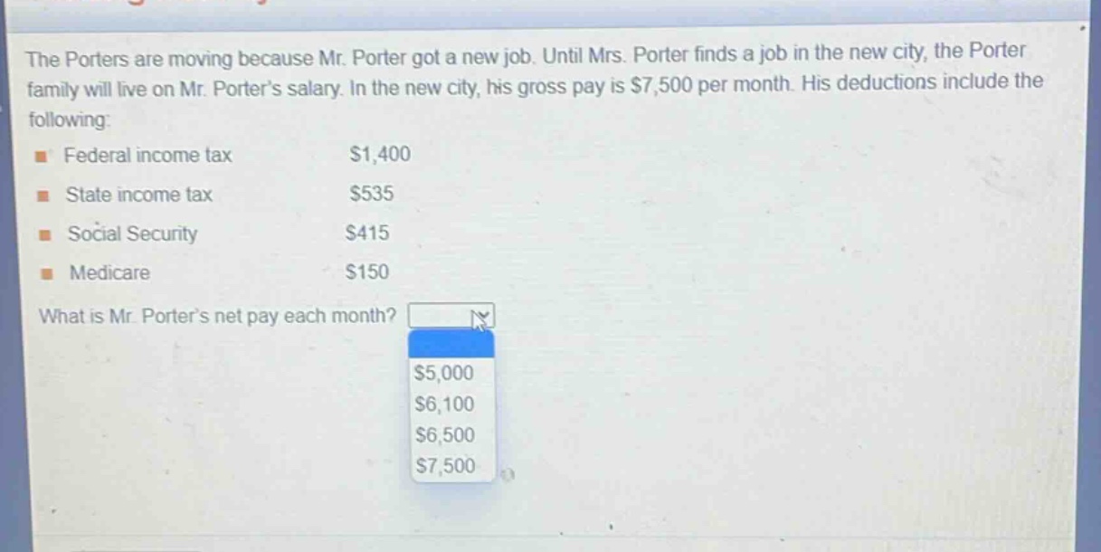 the porters are moving because mr. porter got a new job. until mrs. porter finds a job in the new city, the porter family will live on mr. porters salary. in the new city, his gross pay is $7,500 per month. his deductions include the following: federal income tax $1,400 state income tax $535 social security $415 medicare $150 what is mr. porters net pay each month? $5,000 $6,100 $6,500 $7,500