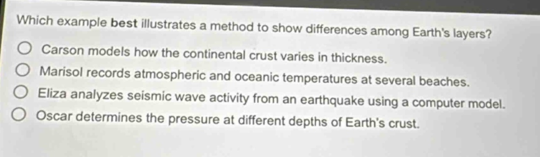 which example best illustrates a method to show differences among earths layers? carson models how the continental crust varies in thickness. marisol records atmospheric and oceanic temperatures at several beaches. eliza analyzes seismic wave activity from an earthquake using a computer model. oscar determines the pressure at different depths of earths crust.
