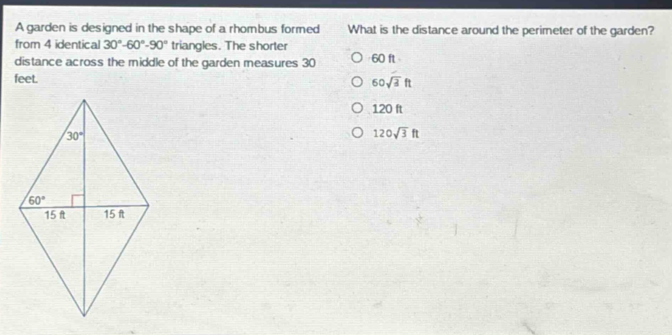 a garden is designed in the shape of a rhombus formed from 4 identical 30 - 60 - 90 triangles. the shorter distance across the middle of the garden measures 30 feet. what is the distance around the perimeter of the garden? 60 ft 60√3 ft 120 ft 120√3 ft
