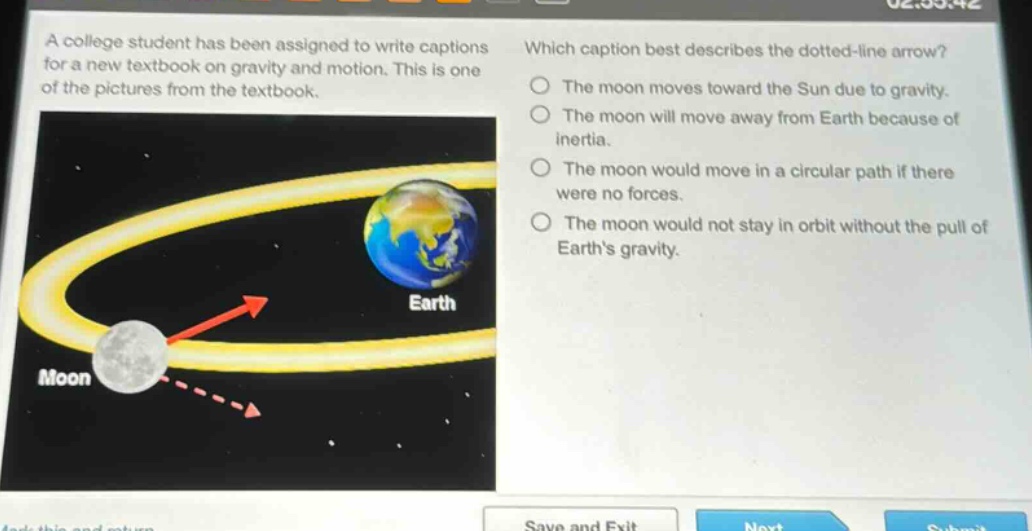 a college student has been assigned to write captions for a new textbook on gravity and motion. this is one of the pictures from the textbook. which caption best describes the dotted - line arrow? the moon moves toward the sun due to gravity. the moon will move away from earth because of inertia. the moon would move in a circular path if there were no forces. the moon would not stay in orbit without the pull of earth’s gravity.
