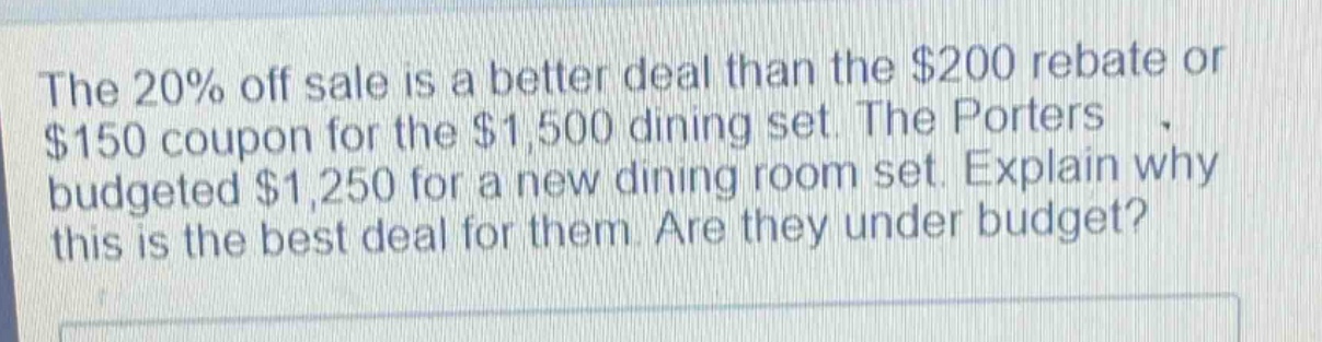 the 20% off sale is a better deal than the $200 rebate or $150 coupon for the $1,500 dining set. the porters budgeted $1,250 for a new dining room set. explain why this is the best deal for them. are they under budget?