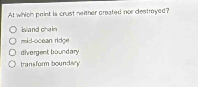 at which point is crust neither created nor destroyed?\no island chain\no mid - ocean ridge\no divergent boundary\no transform boundary