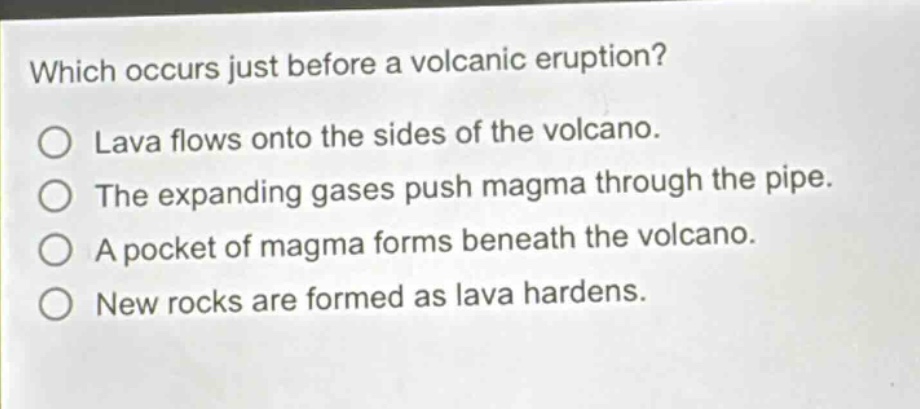 which occurs just before a volcanic eruption?\no lava flows onto the sides of the volcano.\no the expanding gases push magma through the pipe.\no a pocket of magma forms beneath the volcano.\no new rocks are formed as lava hardens.