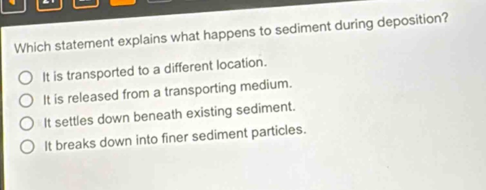 which statement explains what happens to sediment during deposition? it is transported to a different location. it is released from a transporting medium. it settles down beneath existing sediment. it breaks down into finer sediment particles.