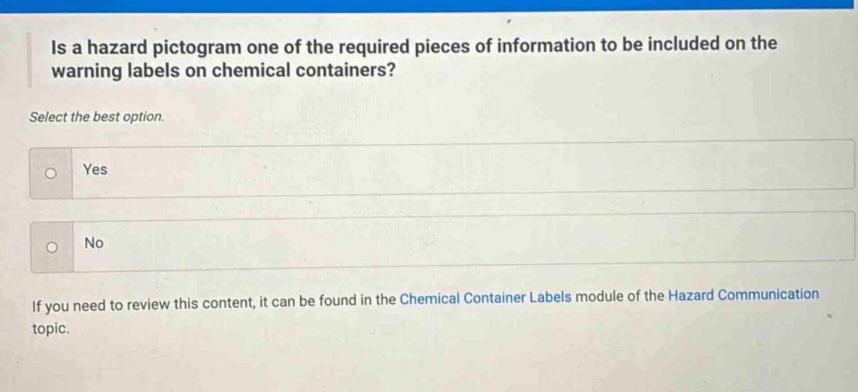 is a hazard pictogram one of the required pieces of information to be included on the warning labels on chemical containers? select the best option. yes no if you need to review this content, it can be found in the chemical container labels module of the hazard communication topic.