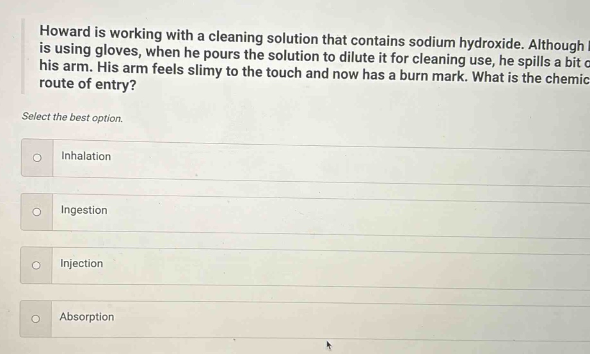 howard is working with a cleaning solution that contains sodium hydroxide. although he is using gloves, when he pours the solution to dilute it for cleaning use, he spills a bit on his arm. his arm feels slimy to the touch and now has a burn mark. what is the chemical route of entry? select the best option. inhalation ingestion injection absorption