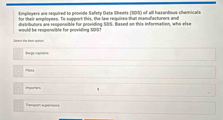 employers are required to provide safety data sheets (sds) of all hazardous chemicals for their employees. to support this, the law requires that manufacturers and distributors are responsible for providing sds. based on this information, who else would be responsible for providing sds? select the best option. barge captains pilots importers transport supervisors