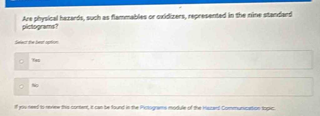 are physical hazards, such as flammables or oxidizers, represented in the nine standard pictograms? select the best option. yes no if you need to review this content, it can be found in the pictograms module of the hazard communication topic.