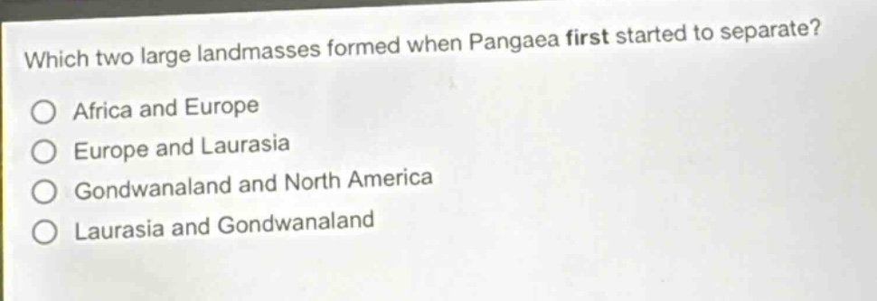 which two large landmasses formed when pangaea first started to separate?\no africa and europe\no europe and laurasia\no gondwanaland and north america\no laurasia and gondwanaland