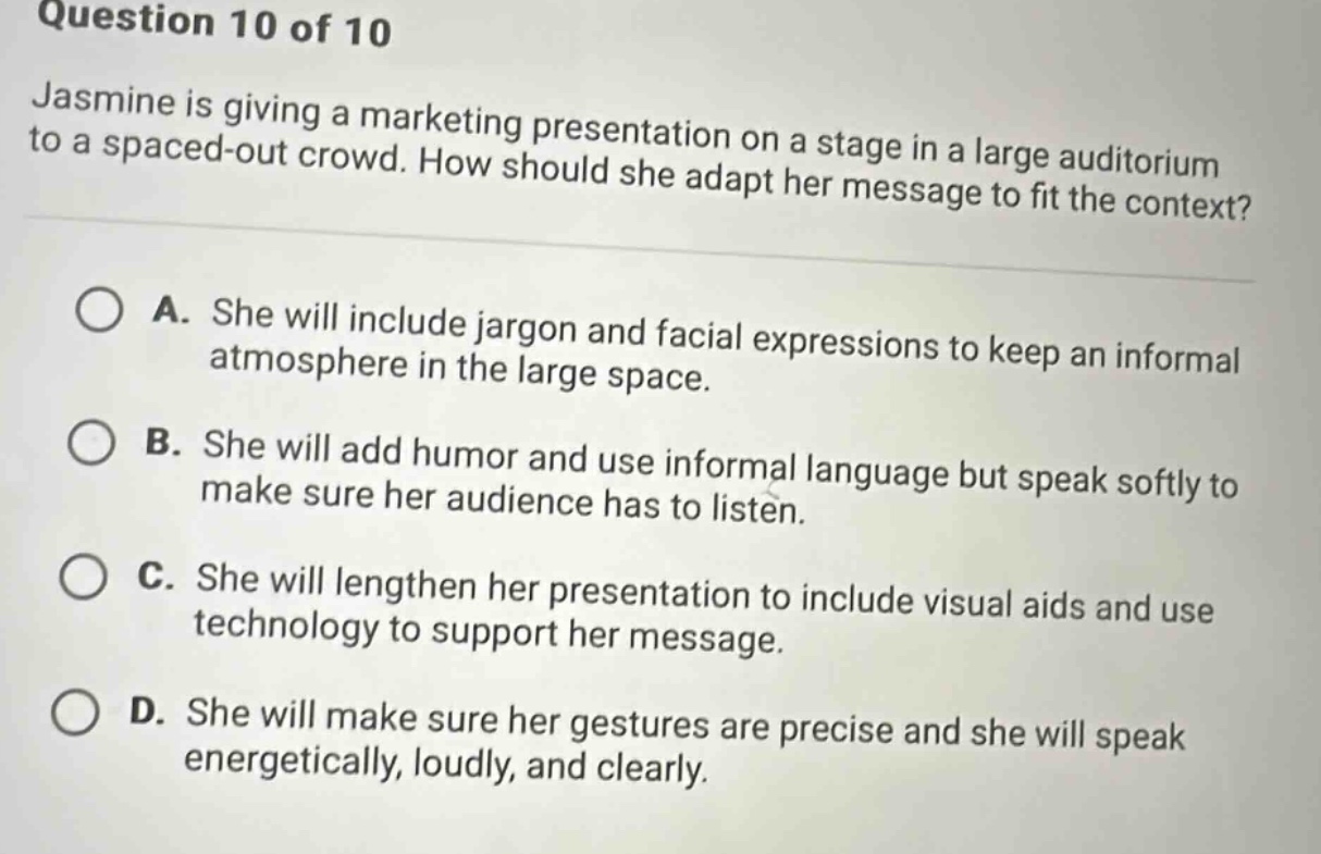 question 10 of 10\njasmine is giving a marketing presentation on a stage in a large auditorium to a spaced - out crowd. how should she adapt her message to fit the context?\na. she will include jargon and facial expressions to keep an informal atmosphere in the large space.\nb. she will add humor and use informal language but speak softly to make sure her audience has to listen.\nc. she will lengthen her presentation to include visual aids and use technology to support her message.\nd. she will make sure her gestures are precise and she will speak energetically, loudly, and clearly.
