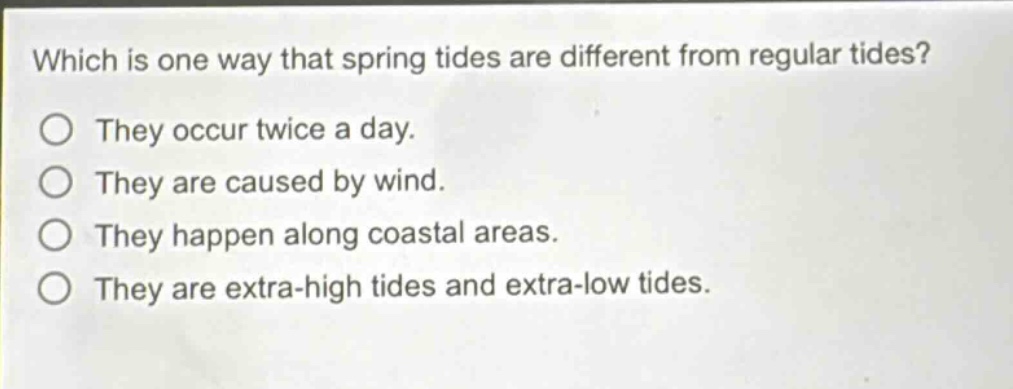 which is one way that spring tides are different from regular tides? they occur twice a day. they are caused by wind. they happen along coastal areas. they are extra - high tides and extra - low tides.