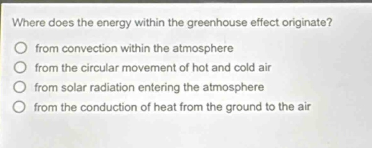 where does the energy within the greenhouse effect originate?\nfrom convection within the atmosphere\nfrom the circular movement of hot and cold air\nfrom solar radiation entering the atmosphere\nfrom the conduction of heat from the ground to the air