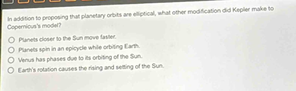 in addition to proposing that planetary orbits are elliptical, what other modification did kepler make to copernicuss model?\nplanets closer to the sun move faster.\nplanets spin in an epicycle while orbiting earth.\nvenus has phases due to its orbiting of the sun.\nearths rotation causes the rising and setting of the sun.