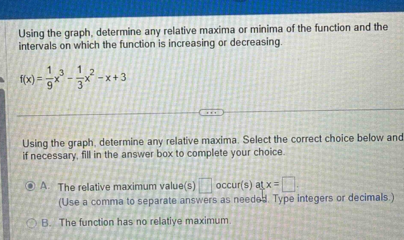 using the graph, determine any relative maxima or minima of the function and the intervals on which the function is increasing or decreasing. f(x)=1/9x^3 - 1/3x^2 - x + 3 using the graph, determine any relative maxima. select the correct choice below and if necessary, fill in the answer box to complete your choice. a. the relative maximum value(s) occur(s) at x= (use a comma to separate answers as needed. type integers or decimals.) b. the function has no relative maximum.