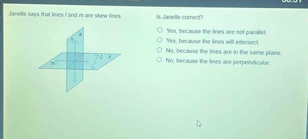 janelle says that lines l and m are skew lines. is janelle correct? yes, because the lines are not parallel. yes, because the lines will intersect. no, because the lines are in the same plane. no, because the lines are perpendicular.