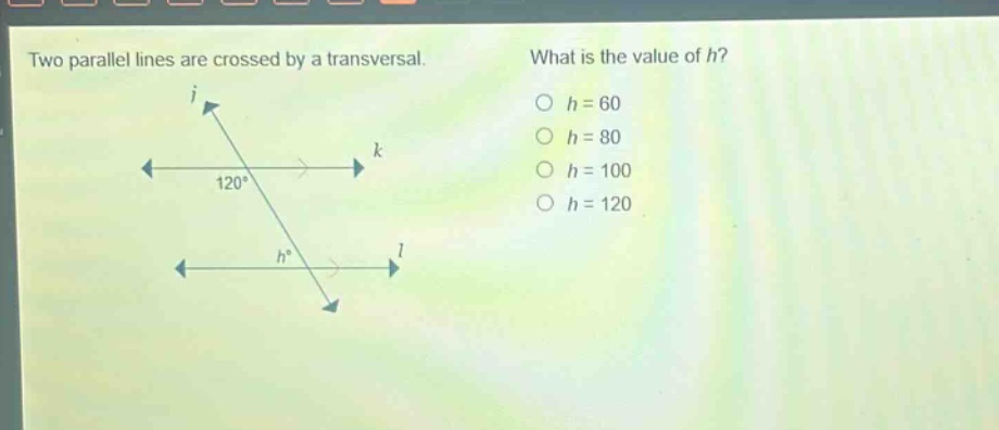 two parallel lines are crossed by a transversal. what is the value of h? o h = 60 o h = 80 o h = 100 o h = 120