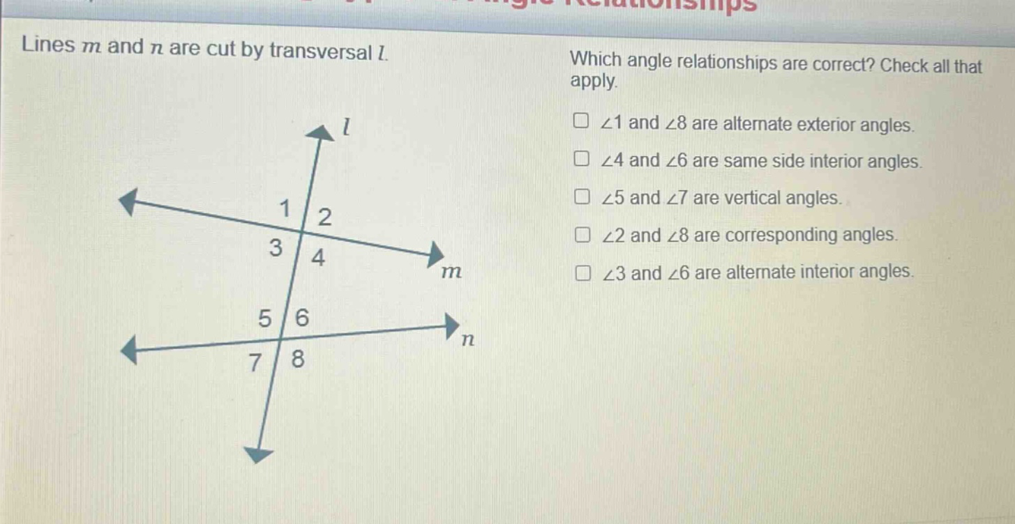 lines m and n are cut by transversal l. which angle relationships are correct? check all that apply. ∠1 and ∠8 are alternate exterior angles. ∠4 and ∠6 are same side interior angles. ∠5 and ∠7 are vertical angles. ∠2 and ∠8 are corresponding angles. ∠3 and ∠6 are alternate interior angles.