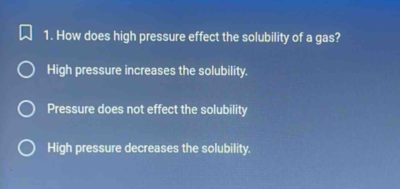 1. how does high pressure effect the solubility of a gas? high pressure increases the solubility. pressure does not effect the solubility high pressure decreases the solubility.