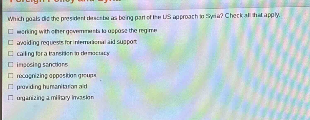 which goals did the president describe as being part of the us approach to syria? check all that apply. working with other governments to oppose the regime avoiding requests for international aid support calling for a transition to democracy imposing sanctions recognizing opposition groups providing humanitarian aid organizing a military invasion