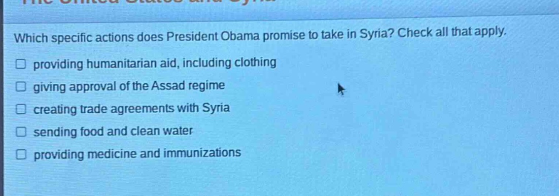 which specific actions does president obama promise to take in syria? check all that apply. providing humanitarian aid, including clothing giving approval of the assad regime creating trade agreements with syria sending food and clean water providing medicine and immunizations