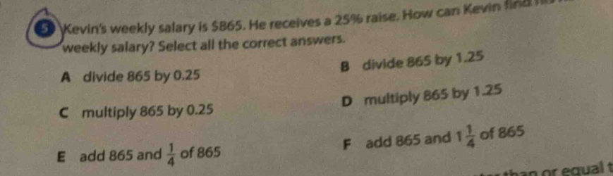 kevins weekly salary is $865. he receives a 25% raise. how can kevin find his new weekly salary? select all the correct answers. a divide 865 by 0.25 b divide 865 by 1.25 c multiply 865 by 0.25 d multiply 865 by 1.25 e add 865 and 1/4 of 865 f add 865 and 1 1/4 of 865