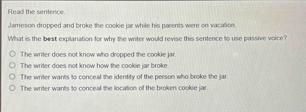 read the sentence. jameson dropped and broke the cookie jar while his parents were on vacation. what is the best explanation for why the writer would revise this sentence to use passive voice? the writer does not know who dropped the cookie jar. the writer does not know how the cookie jar broke. the writer wants to conceal the identity of the person who broke the jar. the writer wants to conceal the location of the broken cookie jar.