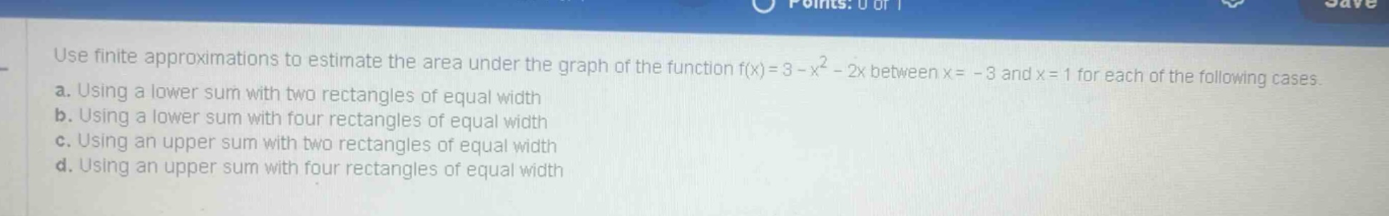 use finite approximations to estimate the area under the graph of the function f(x)=3 - x² - 2x between x = - 3 and x = 1 for each of the following cases. a. using a lower sum with two rectangles of equal width b. using a lower sum with four rectangles of equal width c. using an upper sum with two rectangles of equal width d. using an upper sum with four rectangles of equal width