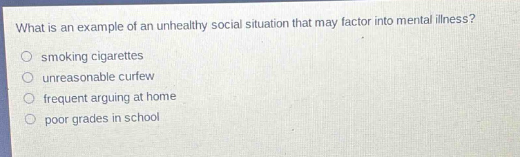 what is an example of an unhealthy social situation that may factor into mental illness?\nsmoking cigarettes\nunreasonable curfew\nfrequent arguing at home\npoor grades in school