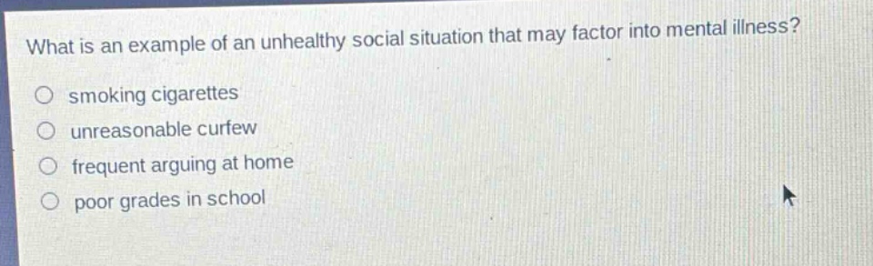 what is an example of an unhealthy social situation that may factor into mental illness?\no smoking cigarettes\no unreasonable curfew\no frequent arguing at home\no poor grades in school