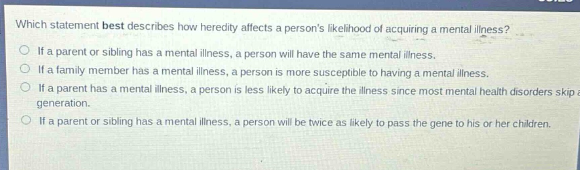 which statement best describes how heredity affects a persons likelihood of acquiring a mental illness? if a parent or sibling has a mental illness, a person will have the same mental illness. if a family member has a mental illness, a person is more susceptible to having a mental illness. if a parent has a mental illness, a person is less likely to acquire the illness since most mental health disorders skip a generation. if a parent or sibling has a mental illness, a person will be twice as likely to pass the gene to his or her children.