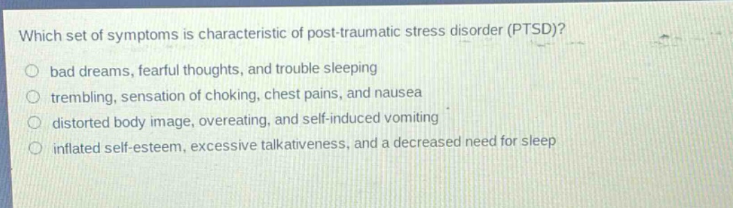 which set of symptoms is characteristic of post - traumatic stress disorder (ptsd)? bad dreams, fearful thoughts, and trouble sleeping trembling, sensation of choking, chest pains, and nausea distorted body image, overeating, and self - induced vomiting inflated self - esteem, excessive talkativeness, and a decreased need for sleep